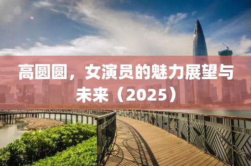 高圆圆，女演员的魅力展望与未来（2025）