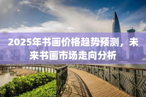 2025年书画价格趋势预测，未来书画市场走向分析