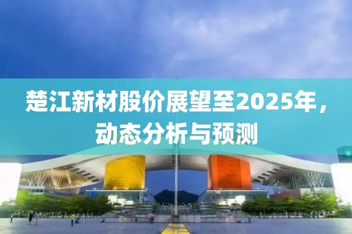 楚江新材股价展望至2025年，动态分析与预测