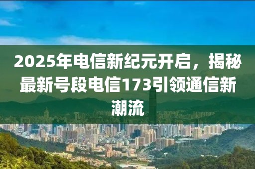 2025年电信新纪元开启，揭秘最新号段电信173引领通信新潮流