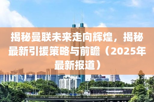揭秘曼联未来走向辉煌，揭秘最新引援策略与前瞻（2025年最新报道）