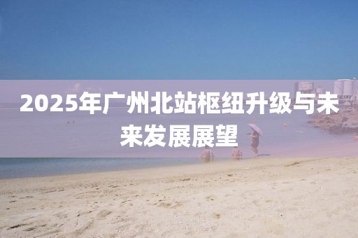 2025年广州北站枢纽升级与未来发展展望