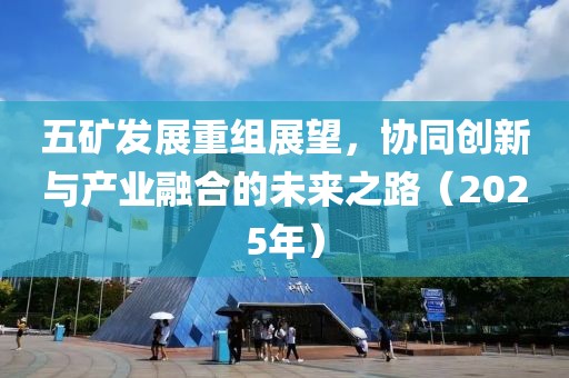 五矿发展重组展望，协同创新与产业融合的未来之路（2025年）