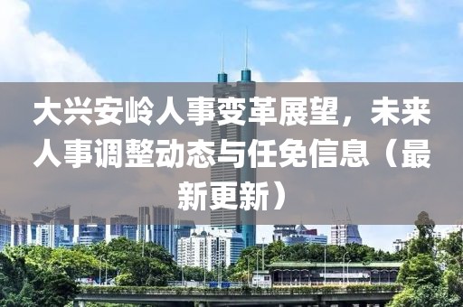 大兴安岭人事变革展望，未来人事调整动态与任免信息（最新更新）