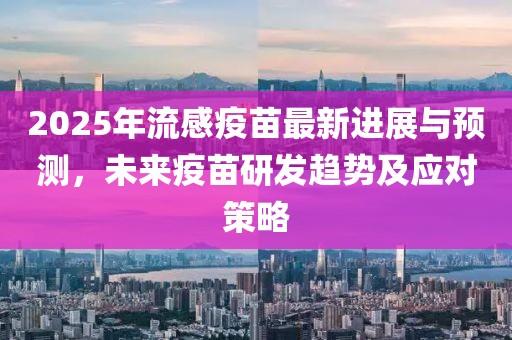 2025年流感疫苗最新进展与预测，未来疫苗研发趋势及应对策略