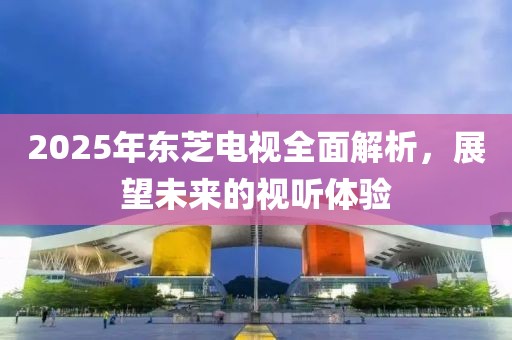 2025年东芝电视全面解析，展望未来的视听体验