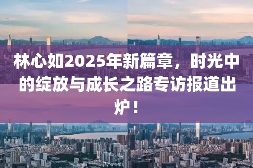 林心如2025年新篇章，时光中的绽放与成长之路专访报道出炉！
