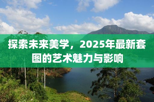 探索未来美学，2025年最新套图的艺术魅力与影响