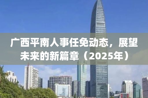 广西平南人事任免动态，展望未来的新篇章（2025年）