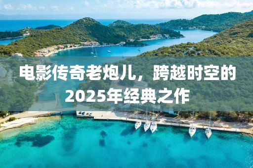 电影传奇老炮儿，跨越时空的2025年经典之作
