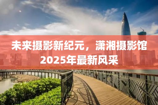未来摄影新纪元，潇湘摄影馆2025年最新风采
