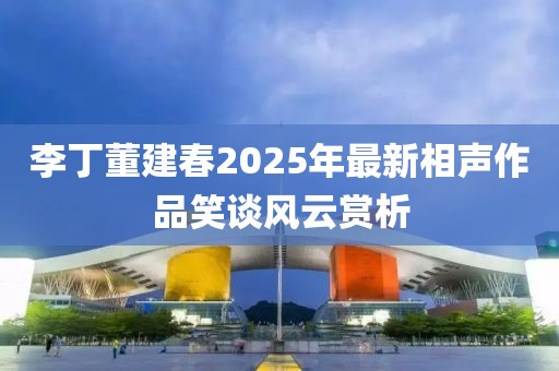 李丁董建春2025年最新相声作品笑谈风云赏析