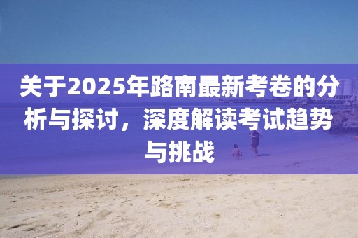 关于2025年路南最新考卷的分析与探讨，深度解读考试趋势与挑战