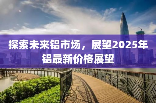 探索未来铝市场，展望2025年铝最新价格展望