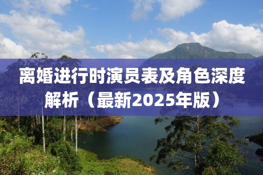 离婚进行时演员表及角色深度解析（最新2025年版）