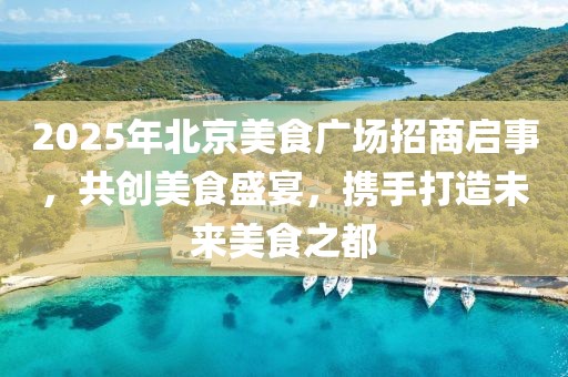 2025年北京美食广场招商启事，共创美食盛宴，携手打造未来美食之都