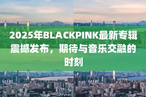 2025年BLACKPINK最新专辑震撼发布，期待与音乐交融的时刻