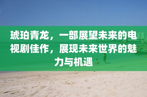 琥珀青龙，一部展望未来的电视剧佳作，展现未来世界的魅力与机遇