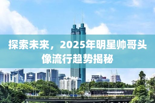 探索未来，2025年明星帅哥头像流行趋势揭秘
