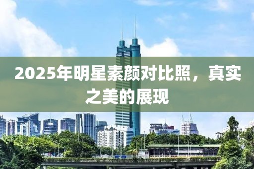 2025年明星素颜对比照，真实之美的展现
