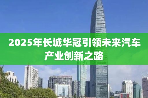 2025年长城华冠引领未来汽车产业创新之路