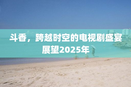 斗香，跨越时空的电视剧盛宴展望2025年