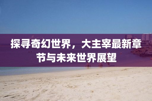 探寻奇幻世界，大主宰最新章节与未来世界展望
