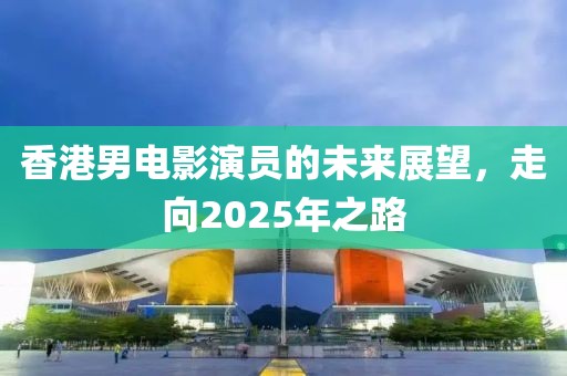 香港男电影演员的未来展望，走向2025年之路