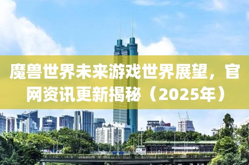 魔兽世界未来游戏世界展望，官网资讯更新揭秘（2025年）