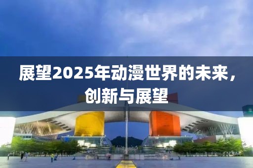 展望2025年动漫世界的未来，创新与展望