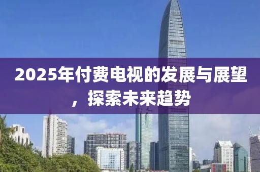 2025年付费电视的发展与展望，探索未来趋势