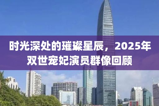 时光深处的璀璨星辰，2025年双世宠妃演员群像回顾