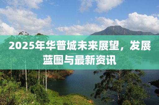 2025年华普城未来展望，发展蓝图与最新资讯