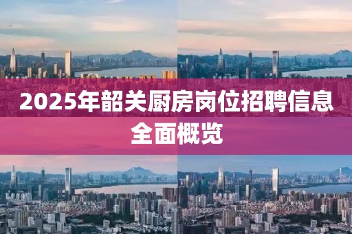 2025年韶关厨房岗位招聘信息全面概览