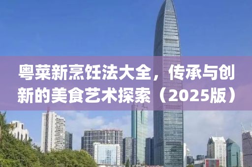 粤菜新烹饪法大全，传承与创新的美食艺术探索（2025版）