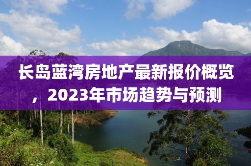 长岛蓝湾房地产最新报价概览，2023年市场趋势与预测