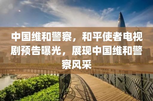 中国维和警察，和平使者电视剧预告曝光，展现中国维和警察风采