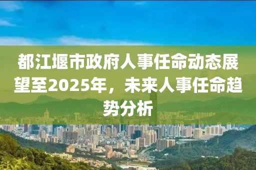 都江堰市政府人事任命动态展望至2025年，未来人事任命趋势分析