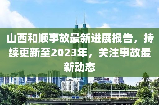 山西和顺事故最新进展报告，持续更新至2023年，关注事故最新动态