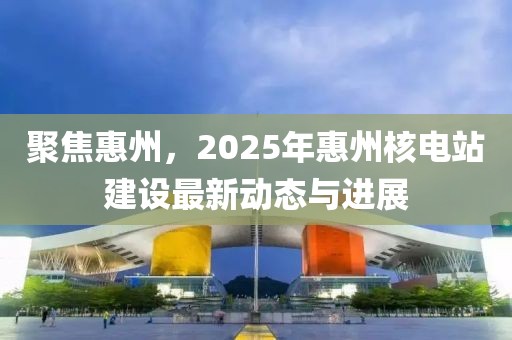 聚焦惠州，2025年惠州核电站建设最新动态与进展