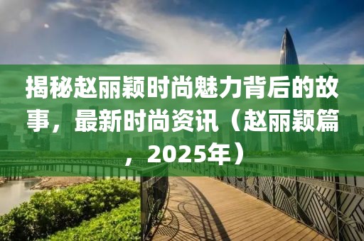 揭秘赵丽颖时尚魅力背后的故事，最新时尚资讯（赵丽颖篇，2025年）