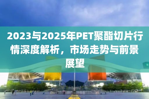 2023与2025年PET聚酯切片行情深度解析，市场走势与前景展望