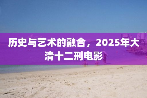 历史与艺术的融合，2025年大清十二刑电影