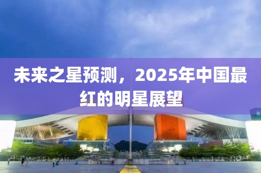 未来之星预测，2025年中国最红的明星展望