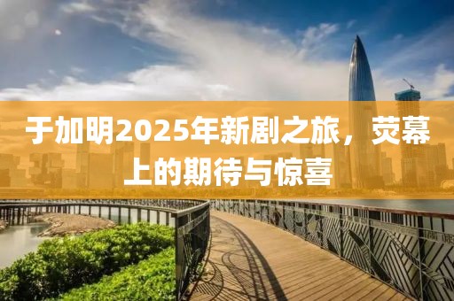 于加明2025年新剧之旅，荧幕上的期待与惊喜