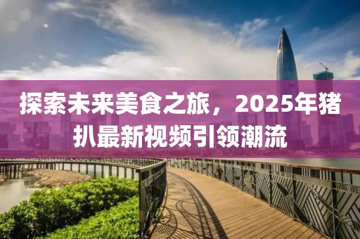 探索未来美食之旅，2025年猪扒最新视频引领潮流