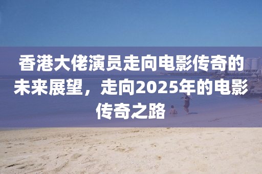 香港大佬演员走向电影传奇的未来展望，走向2025年的电影传奇之路