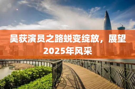 吴荻演员之路蜕变绽放，展望2025年风采