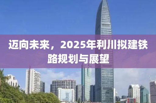 迈向未来，2025年利川拟建铁路规划与展望