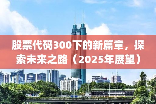 股票代码300下的新篇章，探索未来之路（2025年展望）